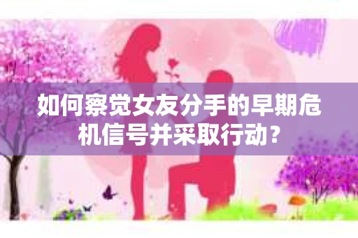 如何察觉女友分手的早期危机信号并采取行动？