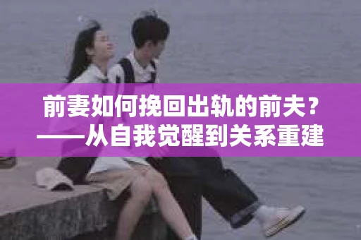 前妻如何挽回出轨的前夫？——从自我觉醒到关系重建的全面指南
