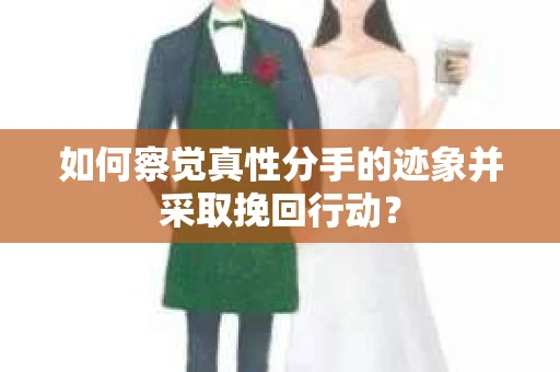 如何察觉真性分手的迹象并采取挽回行动？