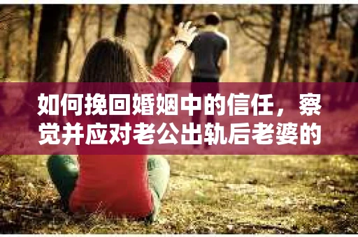 如何挽回婚姻中的信任，察觉并应对老公出轨后老婆的危机信号