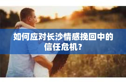 如何应对长沙情感挽回中的信任危机? 如何应对长沙情感挽回中的信任危机?