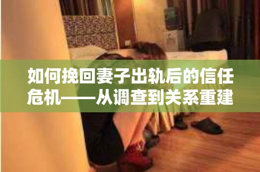 如何挽回妻子出轨后的信任危机——从调查到关系重建的全方位指南