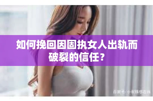 如何挽回因固执女人出轨而破裂的信任？