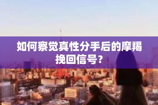 如何察觉真性分手后的摩羯挽回信号？