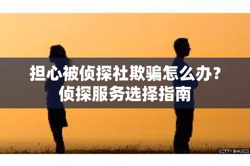 担心被侦探社欺骗怎么办？侦探服务选择指南