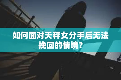 如何面对天秤女分手后无法挽回的情境？