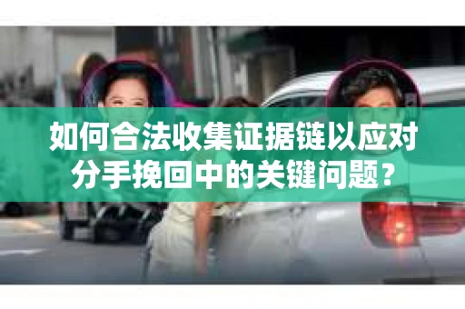 如何合法收集证据链以应对分手挽回中的关键问题? 如何合法收集证据链以应对分手挽回中的关键问题?