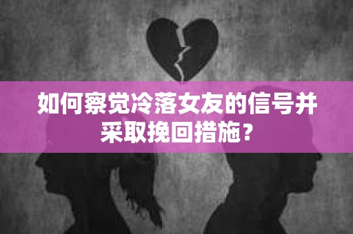 如何察觉冷落女友的信号并采取挽回措施？