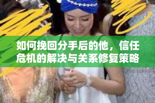 如何挽回分手后的他，信任危机的解决与关系修复策略