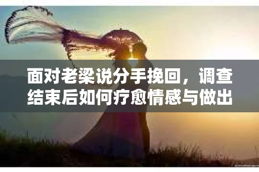面对老梁说分手挽回，调查结束后如何疗愈情感与做出人生决策？