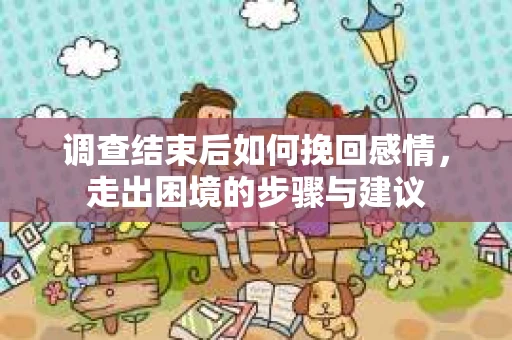 调查结束后如何挽回感情，走出困境的步骤与建议