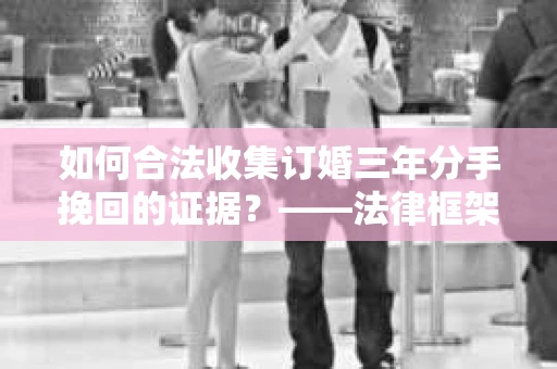 如何合法收集订婚三年分手挽回的证据？——法律框架下的有效证据收集方案