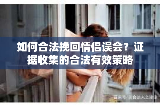 如何合法挽回情侣误会?证据收集的合法有效策略 如何合法挽回情侣误会?证据收集的合法有效策略