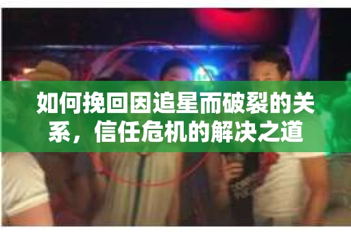 如何挽回因追星而破裂的关系，信任危机的解决之道