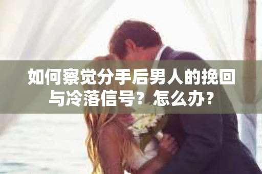 如何察觉分手后男人的挽回与冷落信号？怎么办？