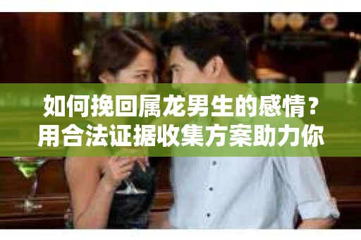 如何挽回属龙男生的感情？用合法证据收集方案助力你的努力？