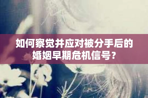 如何察觉并应对被分手后的婚姻早期危机信号？