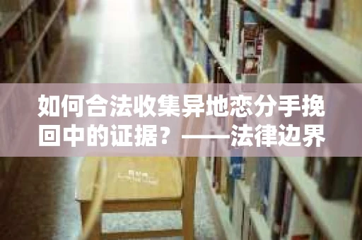 如何合法收集异地恋分手挽回中的证据？——法律边界内的取证策略