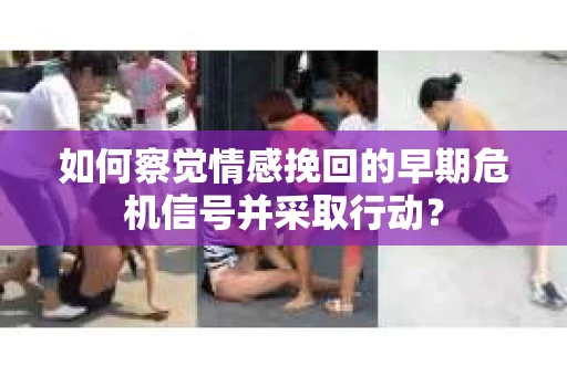 如何察觉情感挽回的早期危机信号并采取行动？