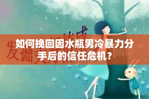 如何挽回因水瓶男冷暴力分手后的信任危机？
