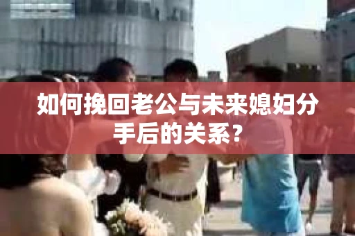 如何挽回老公与未来媳妇分手后的关系？
