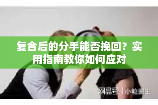 复合后的分手能否挽回？实用指南教你如何应对